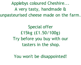 Applebys coloured Cheshire...  A very tasty, handmade &  unpasteurised cheese made on the farm.  Special offer £15kg (£1.50/100g) Try before you buy with our  tasters in the shop.   You won't be disappointed!